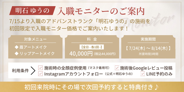 明石ゆうの 入職モニターのご案内 7/15より入職のアドバンストランク「明石ゆうの」の施術を初回限定で入職モニター価格でご案内いたします！対象メニュー 眉アートメイク リップアートメイク 料金 全日各1回 40,000円（税込44,000円）実施期間7/24（木）〜8/14（木）所要時間3時間 利用条件 施術時の全顔症例使用 施術後googleレビュー投稿 Instagramアカウントフォロー LINE予約のみ 初回来院時にその場で次回予約すると特典付き